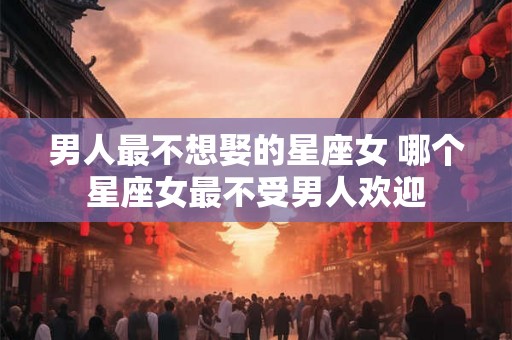 男人最不想娶的星座女 哪个星座女最不受男人欢迎