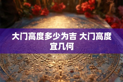 大门高度多少为吉 大门高度宜几何 大门高度多少为吉 大门高度宜几何