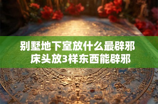 别墅地下室放什么最辟邪  床头放3样东西能辟邪