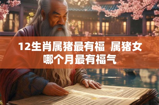 12生肖属猪最有福 属猪女哪个月最有福气 12生肖属猪最有福 属猪女哪个月最有福气