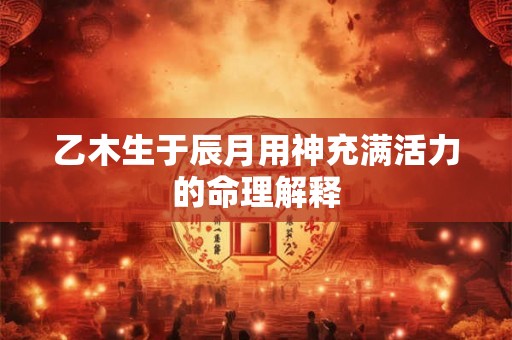 乙木生于辰月用神充满活力的命理解释