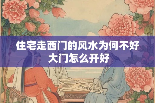 住宅走西门的风水为何不好 大门怎么开好 住宅走西门的风水为何不好 大门怎么开好