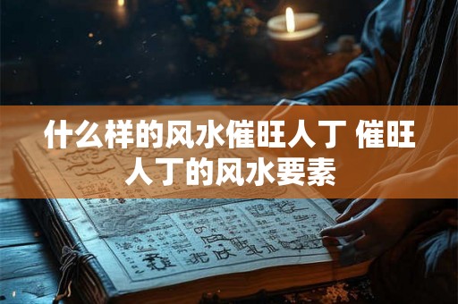 什么样的风水催旺人丁 催旺人丁的风水要素