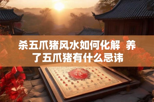 杀五爪猪风水如何化解  养了五爪猪有什么忌讳