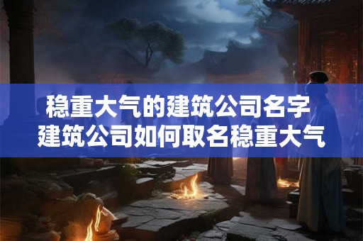 稳重大气的建筑公司名字 建筑公司如何取名稳重大气