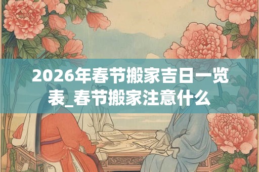 2026年春节搬家吉日一览表_春节搬家注意什么