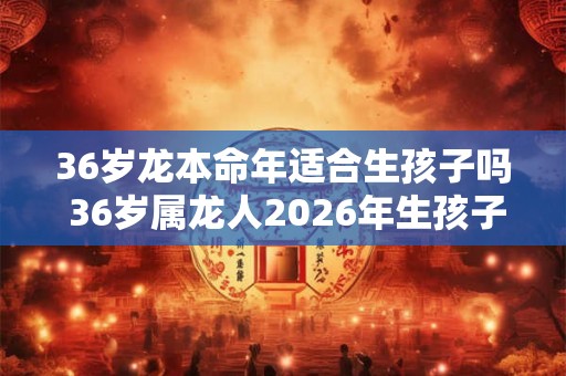 36岁龙本命年适合生孩子吗 36岁属龙人2026年生孩子注意事项 36岁龙本命年适合生孩子吗 36岁属龙人2026年生孩子注意事项
