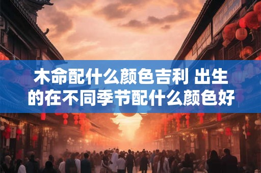 木命配什么颜色吉利 出生的在不同季节配什么颜色好呢 木命配什么颜色吉利 出生的在不同季节配什么颜色好呢