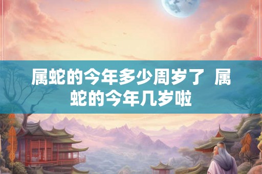 属蛇的今年多少周岁了  属蛇的今年几岁啦