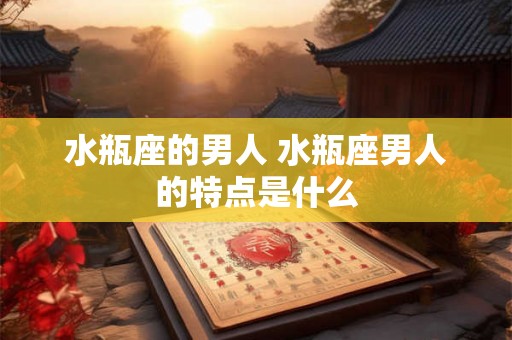 水瓶座的男人 水瓶座男人的特点是什么