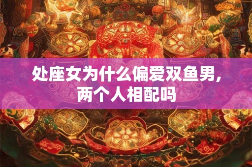 处座女为什么偏爱双鱼男,两个人相配吗 处座女为什么偏爱双鱼男,两个人相配吗
