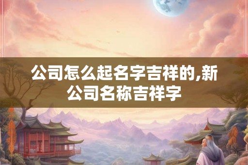 公司怎么起名字吉祥的,新公司名称吉祥字