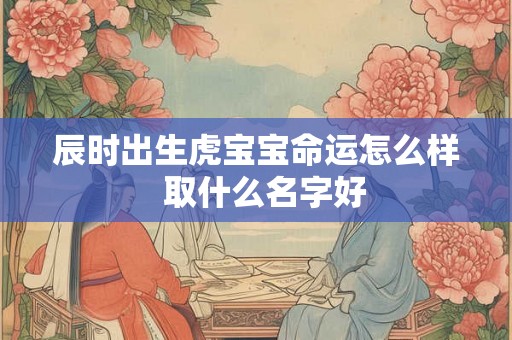 辰时出生虎宝宝命运怎么样  取什么名字好
