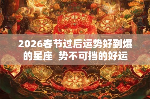 2026春节过后运势好到爆的星座  势不可挡的好运