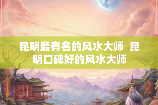 昆明最有名的风水大师  昆明口碑好的风水大师