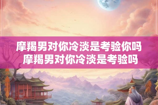 摩羯男对你冷淡是考验你吗 摩羯男对你冷淡是考验吗