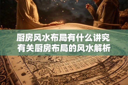 厨房风水布局有什么讲究 有关厨房布局的风水解析 厨房风水布局有什么讲究 有关厨房布局的风水解析