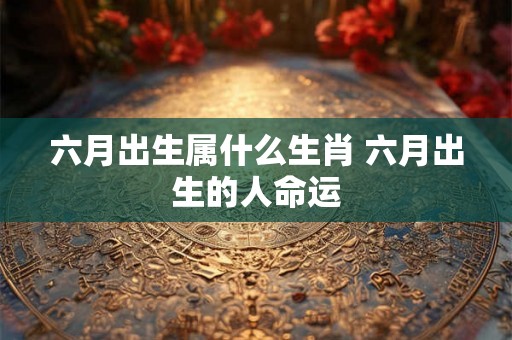六月出生属什么生肖 六月出生的人命运