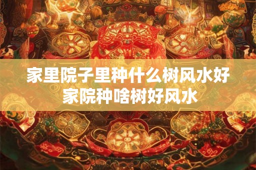 家里院子里种什么树风水好 家院种啥树好风水