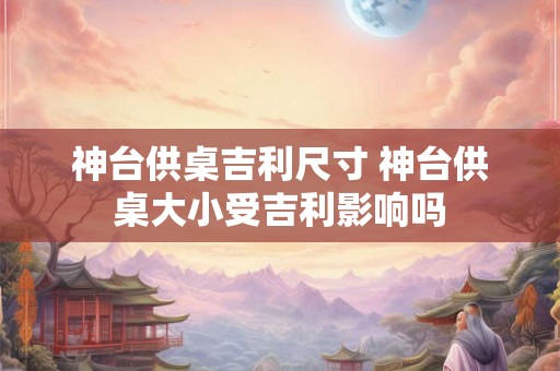 神台供桌吉利尺寸 神台供桌大小受吉利影响吗