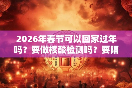2026年春节可以回家过年吗？要做核酸检测吗？要隔离几天？