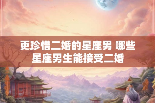 更珍惜二婚的星座男 哪些星座男生能接受二婚