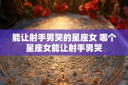 能让射手男哭的星座女 哪个星座女能让射手男哭