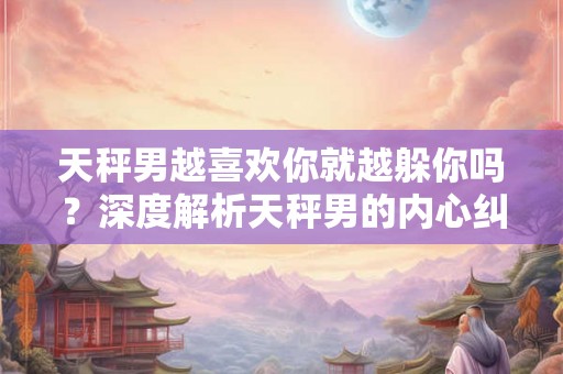 天秤男越喜欢你就越躲你吗？深度解析天秤男的内心纠结情绪