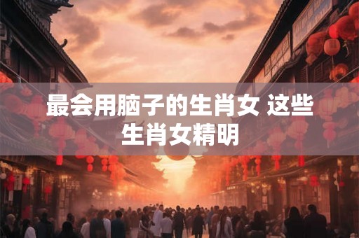 最会用脑子的生肖女 这些生肖女精明