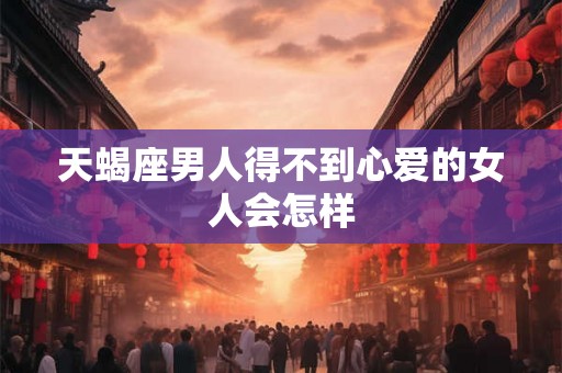 天蝎座男人得不到心爱的女人会怎样
