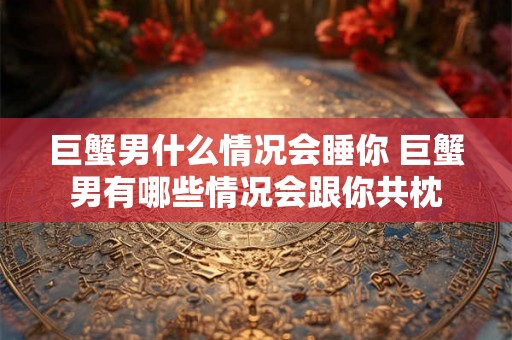 巨蟹男什么情况会睡你 巨蟹男有哪些情况会跟你共枕