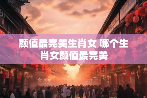 颜值最完美生肖女 哪个生肖女颜值最完美