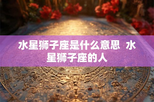 水星狮子座是什么意思  水星狮子座的人