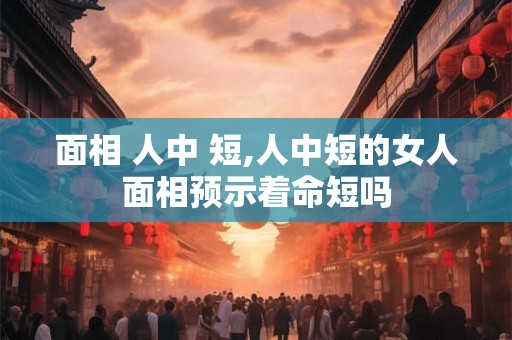 面相 人中 短,人中短的女人面相预示着命短吗