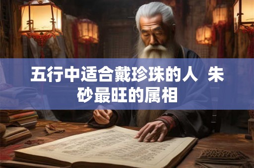 五行中适合戴珍珠的人 朱砂最旺的属相 五行中适合戴珍珠的人 朱砂最旺的属相