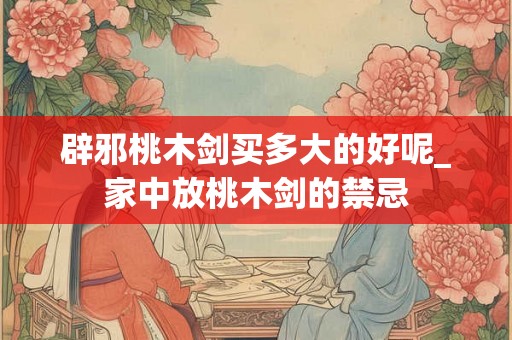 辟邪桃木剑买多大的好呢_家中放桃木剑的禁忌