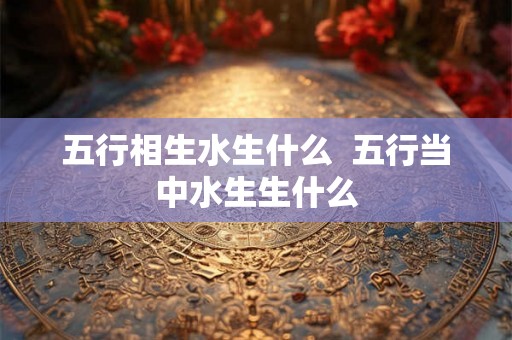 五行相生水生什么 五行当中水生生什么 五行相生水生什么 五行当中水生生什么
