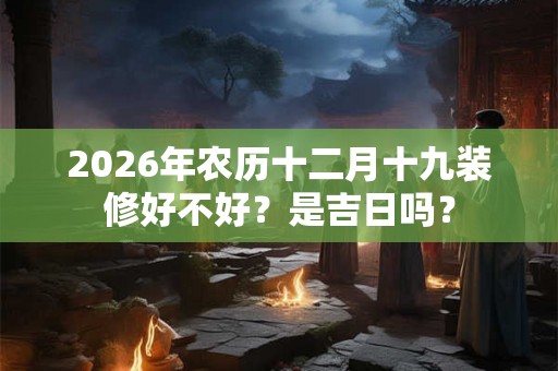 2026年农历十二月十九装修好不好？是吉日吗？