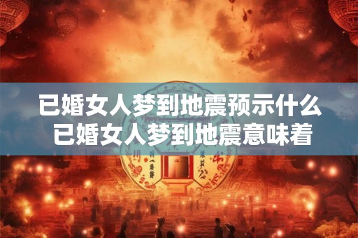 已婚女人梦到地震预示什么 已婚女人梦到地震意味着什么