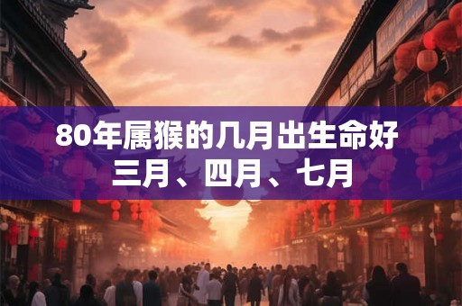 80年属猴的几月出生命好 三月、四月、七月 80年属猴的几月出生命好 三月、四月、七月