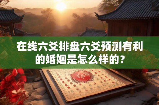 在线六爻排盘六爻预测有利的婚姻是怎么样的？