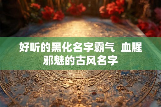 好听的黑化名字霸气  血腥邪魅的古风名字