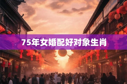 75年女婚配好对象生肖 75年女婚配好对象生肖