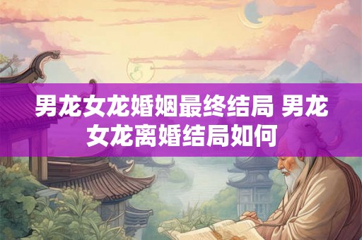 男龙女龙婚姻最终结局 男龙女龙离婚结局如何 男龙女龙婚姻最终结局 男龙女龙离婚结局如何