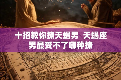十招教你撩天蝎男  天蝎座男最受不了哪种撩