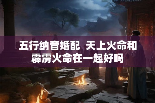 五行纳音婚配  天上火命和霹雳火命在一起好吗