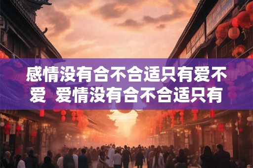 感情没有合不合适只有爱不爱 爱情没有合不合适只有爱与不爱 感情没有合不合适只有爱不爱 爱情没有合不合适只有爱与不爱