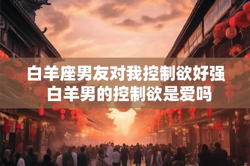 白羊座男友对我控制欲好强  白羊男的控制欲是爱吗