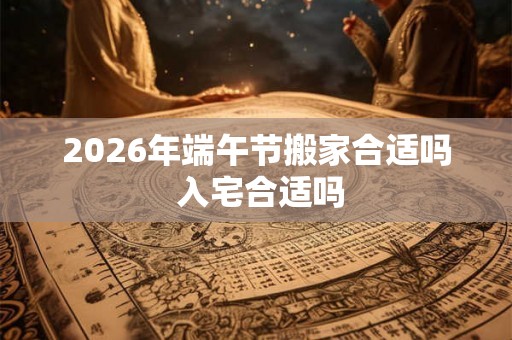 2026年端午节搬家合适吗 入宅合适吗