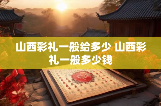 山西彩礼一般给多少 山西彩礼一般多少钱 山西彩礼一般给多少 山西彩礼一般多少钱